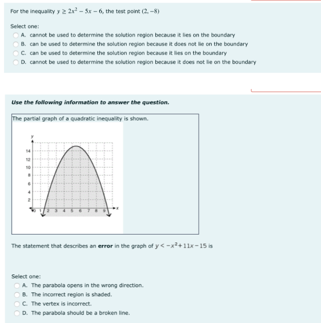 For the inequality y 2 2x² – 5x – 6, the test point (2, -8)
Select one:
O A. cannot be used to determine the solution region because it lies on the boundary
B. can be used to determine the solution region because it does not lie on the boundary
C. can be used to determine the solution region because it lies on the boundary
D. cannot be used to determine the solution region because it does not lie on the boundary
Use the following information to answer the question.
The partial graph of a quadratic inequality is shown.
12
10
6
The statement that describes an error in the graph of y < -x²+11x-15 is
Select one:
O A. The parabola opens in the wrong direction.
B. The incorrect region is shaded.
C. The vertex is incorrect.
D. The parabola should be a broken line.
