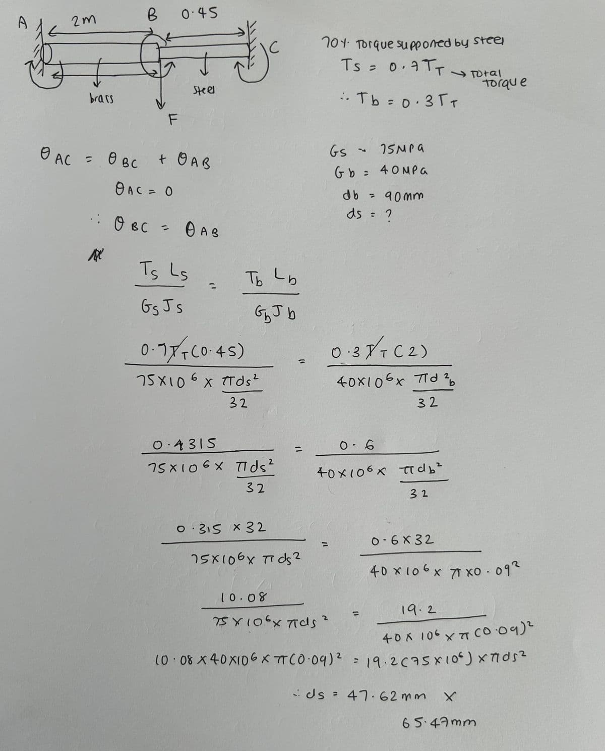 A
2M
B
0.45
Steel
brass
701 Torque supponed by steel
TS = 0.7TT Total
:. Tb = 0·35+
Torque
OAC = 0 BC + OAB
OAC = 0
· OBC = OAB
Ts Ls
GsJs
"
077-(0.45)
Tb Lb
GbJb
75×10 6 x πTds²
0.4315
32
2
75X106X Tids²
32
0315 x 32
GS
75MPa
Gb = 40MP
:
db =
• 90mm
ds = ?
0.37 + ( 2 )
T
40x106x 7d2b
=
0-6
11
75x106x πds 2
10.08
32
40×106x πdb²
32
11
75 X 10.6 x πids 2
0-6x32
40 x 106 x 71 x0.092
19.2
400106 XA CO09)
10.08 x 40×106 XπT(0.09)² = 19.2 (75×106) x 77052
ds = 47.62mm
X
65.47mm