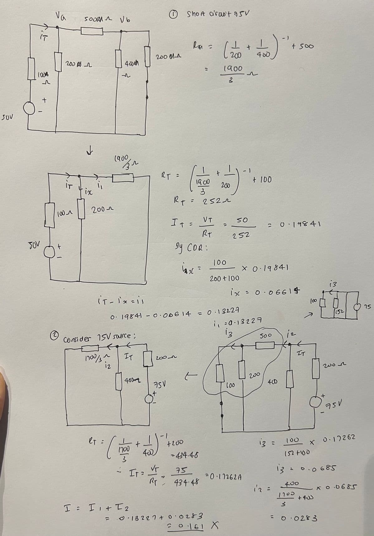 SUV
Va
Soom Vb
1000
^
200
+
IT
ix
100
τον
t
200-
①Short circuit 750
2000-1
40000
№2
(900
зл
Ra =
+
200
=
1900
~
3
RT =
t
1900
3
R+
=
It=
200
2522
VT
RT
By COR:
=
400
1
+ 100
-1
+ 500
SO
= 0·19841
252
inx=
100
× 0.19841
200+100
i3
(T-1x=11
ix = 0.06614
0.19841 -0.06614 = 0.13227
100
75
152
7
1₁ =a.13227
13
500
iz
Consider 15V source;
1700/3 ~
iz
IT
200-n
400-2
t
75V
100
00
eT =
(i
1700
+
400
IT = VT
-1
+200
-434.46
75
RT 434.48
I = I + I2
200
400
IT
200♫
-
+
750
13 =
M
100
1527100
x 0.17262
13 = 0.0685
=0·17262A
12 =
400
1700
x0.0685
+400
= 18227 +0.0283
= 0.0283
=0·161 X