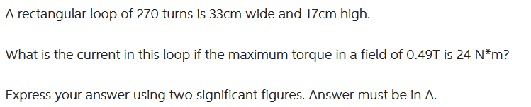 A rectangular loop of 270 turns is 33cm wide and 17cm high.
What is the current in this loop if the maximum torque in a field of 0.49T is 24 N*m?
Express your answer using two significant figures. Answer must be in A.