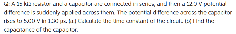 Q: A 15 KQ resistor and a capacitor are connected in series, and then a 12.0 V potential
difference is suddenly applied across them. The potential difference across the capacitor
rises to 5.00 V in 1.30 µs. (a.) Calculate the time constant of the circuit. (b) Find the
capacitance of the capacitor.