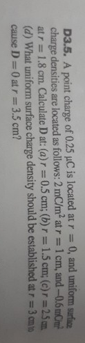 : 0, and uniform surface
mCm²
D3.5. A point charge of 0.25 µC is located at r =
charge densities are located as follows: 2 mC/m² at r= 1 cm, and-0.6
1.8 cm. Calculate D at: (a) r = 0.5 cm; (b) r= 1.5 cm; (c) r = 25cm
(d) What uniform surface charge density should be established at r = 3 cm to
cause D=0 at r = 3.5 cm?
at r=