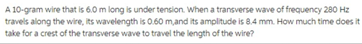 A 10-gram wire that is 6.0 m long is under tension. When a transverse wave of frequency 280 Hz
travels along the wire, its wavelength is 0.60 m,and its amplitude is 8.4 mm. How much time does it
take for a crest of the transverse wave to travel the length of the wire?