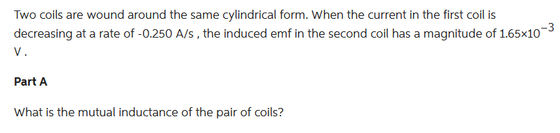 Two coils are wound around the same cylindrical form. When the current in the first coil is
decreasing at a rate of -0.250 A/s, the induced emf in the second coil has a magnitude of 1.65×10-³
V.
Part A
What is the mutual inductance of the pair of coils?