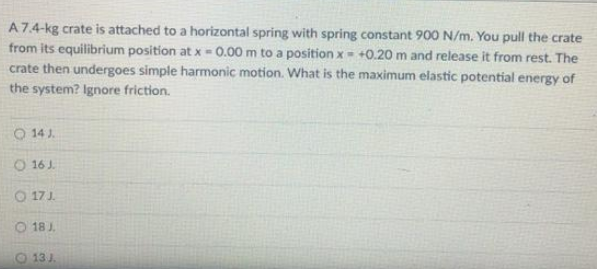 A 7.4-kg crate is attached to a horizontal spring with spring constant 900 N/m. You pull the crate
from its equilibrium position at x = 0.00 m to a position x = +0.20 m and release it from rest. The
crate then undergoes simple harmonic motion. What is the maximum elastic potential energy of
the system? Ignore friction.
14 J
O 16 J.
17J.
18 J
13 J.