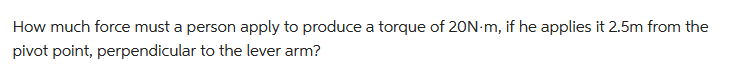 How much force must a person apply to produce a torque of 20N-m, if he applies it 2.5m from the
pivot point, perpendicular to the lever arm?