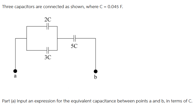 Three capacitors are connected as shown, where C = 0.045 F.
a
2C
HH
HH
3C
HE
5C
b
Part (a) Input an expression for the equivalent capacitance between points a and b, in terms of C.