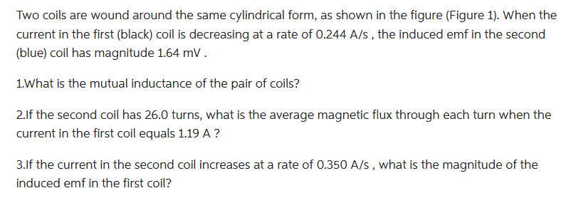 Two coils are wound around the same cylindrical form, as shown in the figure (Figure 1). When the
current in the first (black) coil is decreasing at a rate of 0.244 A/s, the induced emf in the second
(blue) coil has magnitude 1.64 mV.
1. What is the mutual inductance of the pair of coils?
2. If the second coil has 26.0 turns, what is the average magnetic flux through each turn when the
current in the first coil equals 1.19 A?
3.If the current in the second coil increases at a rate of 0.350 A/s, what is the magnitude of the
induced emf in the first coil?