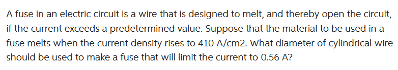 A fuse in an electric circuit is a wire that is designed to melt, and thereby open the circuit,
if the current exceeds a predetermined value. Suppose that the material to be used in a
fuse melts when the current density rises to 410 A/cm2. What diameter of cylindrical wire
should be used to make a fuse that will limit the current to 0.56 A?