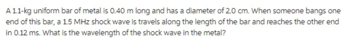 A 1.1-kg uniform bar of metal is 0.40 m long and has a diameter of 2.0 cm. When someone bangs one
end of this bar, a 1.5 MHz shock wave is travels along the length of the bar and reaches the other end
in 0.12 ms. What is the wavelength of the shock wave in the metal?