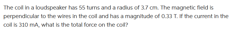 The coil in a loudspeaker has 55 turns and a radius of 3.7 cm. The magnetic field is
perpendicular to the wires in the coil and has a magnitude of 0.33 T. If the current in the
coil is 310 mA, what is the total force on the coil?