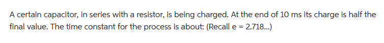 A certain capacitor, in series with a resistor, is being charged. At the end of 10 ms its charge is half the
final value. The time constant for the process is about: (Recall e = 2.718...)