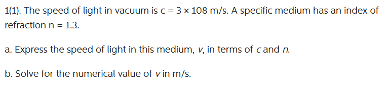 1(1). The speed of light in vacuum is c = 3 x 108 m/s. A specific medium has an index of
refraction n = 1.3.
a. Express the speed of light in this medium, v, in terms of cand n.
b. Solve for the numerical value of v in m/s.