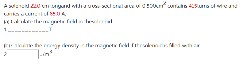 A solenoid 22.0 cm longand with a cross-sectional area of 0.500cm² contains 415turns of wire and
carries a current of 85.0 A.
(a) Calculate the magnetic field in thesolenoid.
1
_T
(b) Calculate the energy density in the magnetic field if thesolenoid is filled with air.
3
2
J/m