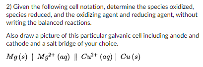 2) Given the following cell notation, determine the species oxidized,
species reduced, and the oxidizing agent and reducing agent, without
writing the balanced reactions.
Also draw a picture of this particular galvanic cell including anode and
cathode and a salt bridge of your choice.
Mg (s) | Mg+ (ag) || Cu²+ (ag) | Cu (s)
