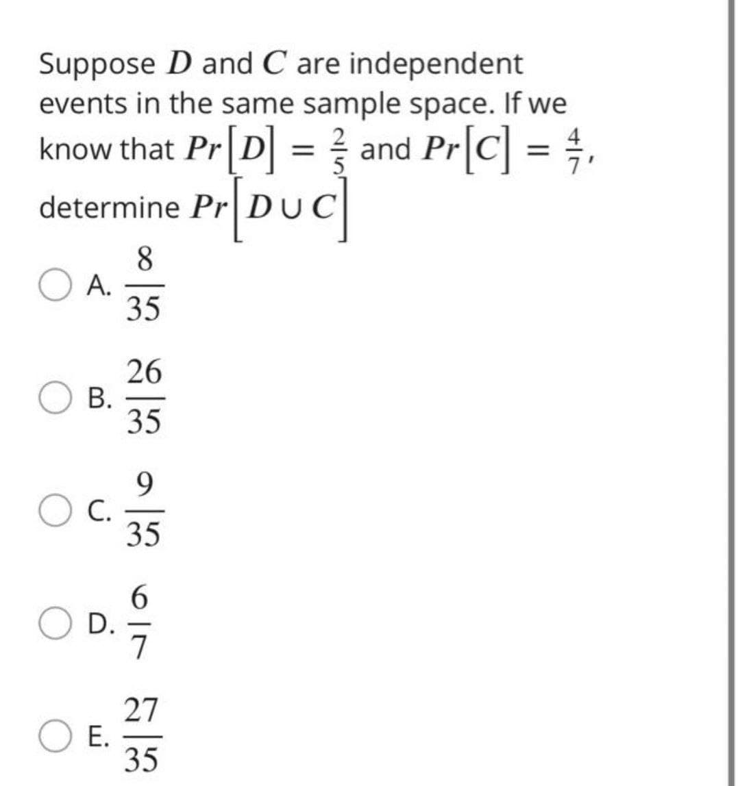 Suppose D and C are independent
events in the same sample space. If we
know that Pr [D] = ½ and Pr[C] = ½,
Pr[DUC]
determine Pr DUC
A.
8
35
26
B.
35
9
C.
35
6
D.
E.
27
35