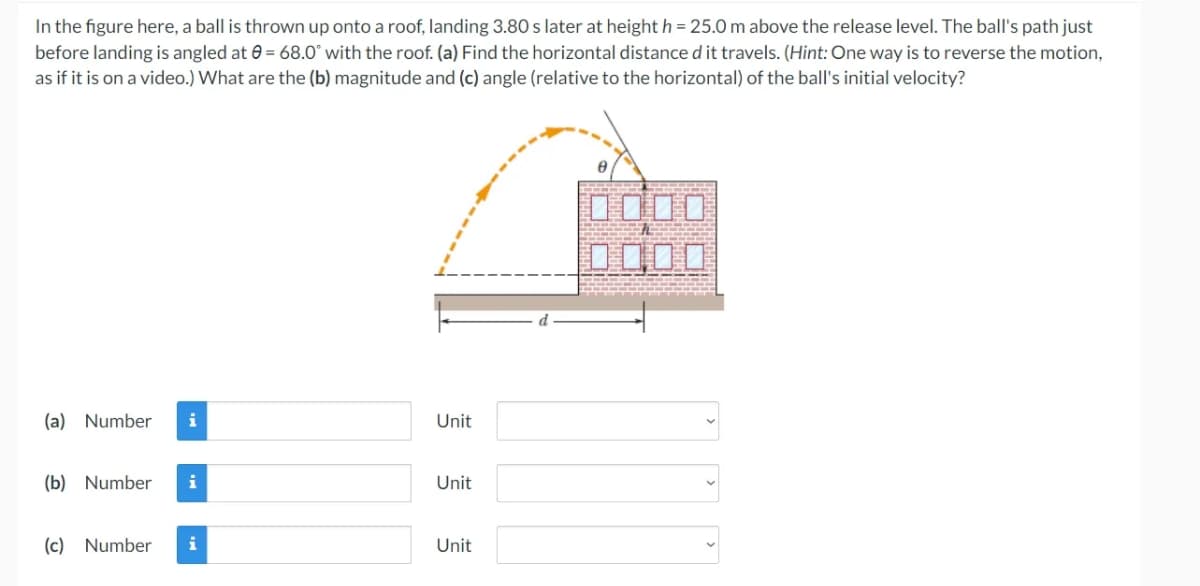 In the figure here, a ball is thrown up onto a roof, landing 3.80 s later at height h = 25.0 m above the release level. The ball's path just
before landing is angled at 0= 68.0° with the roof. (a) Find the horizontal distance d it travels. (Hint: One way is to reverse the motion,
as if it is on a video.) What are the (b) magnitude and (c) angle (relative to the horizontal) of the ball's initial velocity?
(a) Number i
(b) Number i
(c) Number i
Unit
Unit
Unit