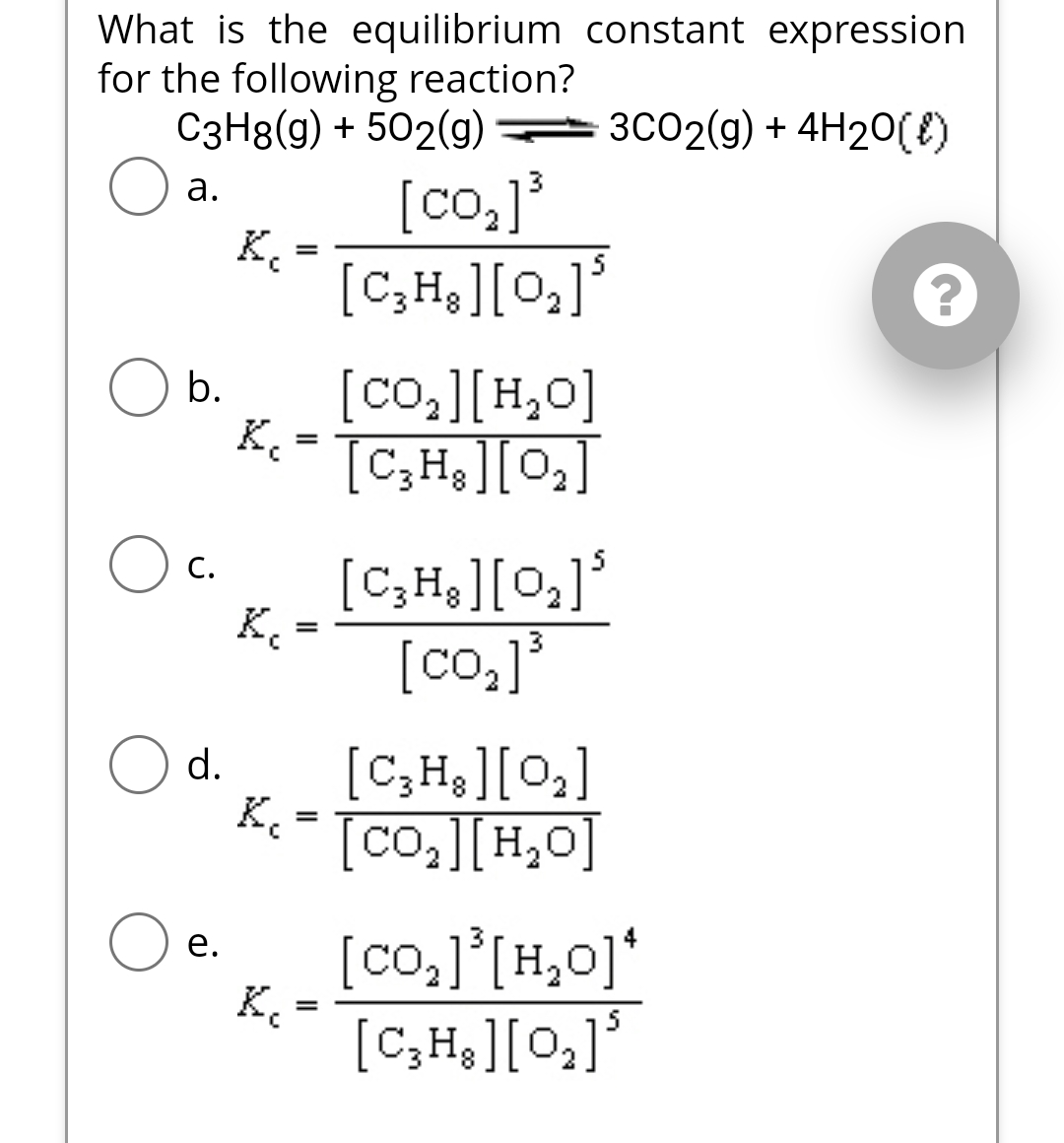 What is the equilibrium constant expression
for the following reaction?
C3H8(g) + 502(g)
[co₂]³
3CO2(g) + 4H₂O(l)
a.
b.
C.
d.
e.
K₂
K₁
K₁
K₁
K
=
=
=
=
5
[C₂H₂ ] [0₂] ³
[CO,][HO]
[C3H8][0₂]
[C₂H₂ ][0₂] ³
[co₂]³
[C3H8] [0₂]
[co,][Hyo]
[co,][H,o]*
[C₂H₂ ][0₂]³