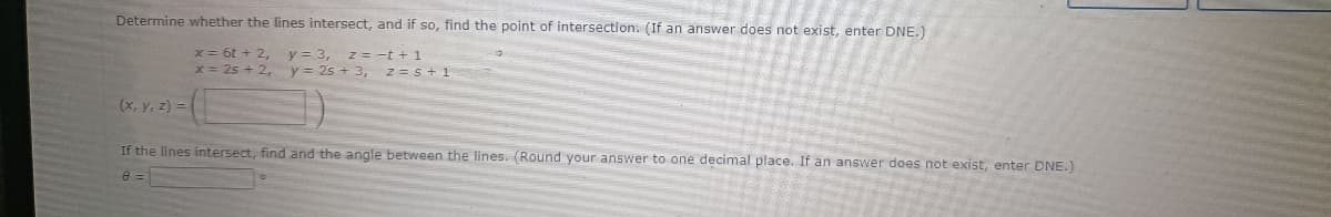 Determine whether the lines intersect, and if so, find the point of intersection. (If an answer does not exist, enter DNE.)
x = 6t + 2,
x = 25 + 2,
y = 3, z = -t + 1
y = 2s + 3, z = s + 1
(x, y, z) =
If the lines intersect, find and the angle between the lines. (Round your answer to one decimal place. If an answer does not exist, enter DNE.)
8 =