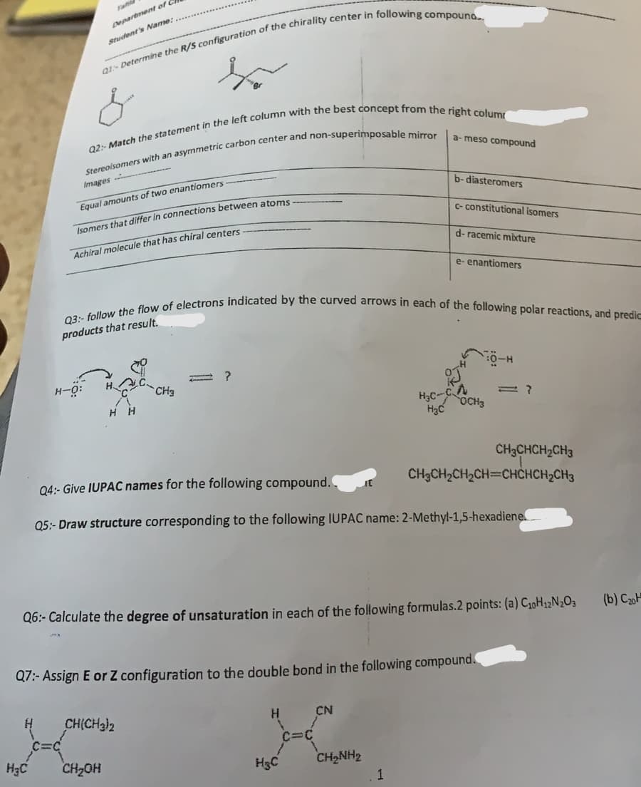 Department of
Student's Name:
Q1: Determine the R/S configuration of the chirality center in following compound.
Q2:- Match the statement in the left column with the best concept from the right colum
Stereoisomers with an asymmetric carbon center and non-superimposable mirror
H3C
Images
Equal amounts of two enantiomers
Isomers that differ in connections between atoms
Achiral molecule that has chiral centers.
H-O:
HH
Q3:- follow the flow of electrons indicated by the curved arrows in each of the following polar reactions, and predic
products that result.
CH3
?
CH(CH3)2
CH₂OH
H
H&C
a-meso compound
H3C-C
H₂C
CN
b-diasteromers
CHÍNH
c-constitutional isomers
Q4:- Give IUPAC names for the following compound..
Q5:- Draw structure corresponding to the following IUPAC name: 2-Methyl-1,5-hexadiene
Q6:- Calculate the degree of unsaturation in each of the following formulas.2 points: (a) C₁0H12N2O3
Q7:- Assign E or Z configuration to the double bond in the following compound.
1
d-racemic mixture
e- enantiomers
OCH3
CH3CHCH₂CH3
CH₂CH₂CH₂CH=CHCHCH₂CH3
(b) C₂0