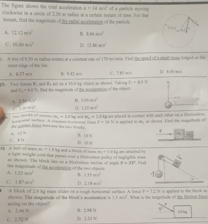 The figure shows the total acceleration a = 14 m/s of a particle moving
clockwise in a circle of 2.50 m radius at a certain instant of time. For that
instant, find the magnitude of the radial acceleration of the particle.
A. 12.12 m/s2
B. 8.66 m/s²
C. 10.40 m/s²
D. 13.86 m/s²
: A tire of 0.50 m radius rotates at a constant rate of 170 rev/min. Find the speed of a small stone lodged on the
outer edge of the tire.
A. 8.37 m/s
B. 9.42 m/s
C. 7.85 m/s
23: Two forces F₁ and F₂ act on a 10.0 kg object as shown. Taking F₁ = 8.0 N
and F₂-6.0 N, find the magnitude of the acceleration of the object.
A. 2.50 m/s²
C. 1.00 m/s²
B. 5.00 m/s²
D. 1.25 m/s²
Q4: Two blocks of masses m₁ =
2.0 kg and m₂ = 1.0 kg are placed in contact with each other on a frictionless,
horizontal surface. A constant horizontal force F = 36 N is applied to m, as shown. Find the magnitude of
the contact force between the two blocks.
A. 12 N
C. 8 N
B. 14 N
D. 10 N
D. 8.90 m/s
B. 2.98 N
D. 3.24 N
F
52 A ball of mass m 1.0 kg and a block of mass m₂ -3.0 kg are attached by
a light weight cord that passes over a frictionless pulley of negligible mass
as shown. The block lies on a frictionless incline of angle 9 = 33°. Find
the magnitude of the acceleration of the two objects.
A. 1.23 m/s²
B. 1.55 m/s²
C. 1.87 m/s²
D. 2.18 m/s²
B
A block of 2.0 kg mass slides on a rough horizontal surface. A force P=7.2 N is applied to the block as
shown. The magnitude of the block's acceleration is 1.5 m/s². What is the magnitude of the friction force
acting on the object?
P
A. 2.46 N
C. 2.72 N
2.0 kg