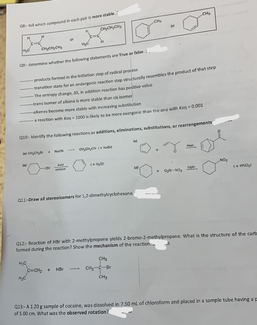 Q8:- tell which compound in each pair is more stable.
H3C
H
H
(b)
CH₂CH₂CH3
Q9:- determine whether the following statements are True or false.
(a) CH₂CH₂Br
H3C
H₂C
----------alkenes become more stable with increasing substitution
-----a reaction with Keq = 1000 is likely to be more exergonic than the one with Keq = 0.001
+
Q10:- Identify the following reactions as additions, eliminations, substitutions, or rearrangements
-OH
or
-products formed in the initiation step of radical process
-transition state for an endergonic reaction step structurally resembles the product of that step
The entropy change, AS, in addition reaction has positive value
-trans isomer of alkene is more stable than cis isomer
H₂C
NaCN
CH₂CH₂CH3
Acid
C=CH₂ +
HBr
Q11:-Draw all stereoisomers for 1,2-dimethylcyclohexane.
CHỊCHCN (+ Niên
(+ H₂O)
CH₂
(e)
or
CH3
CH₂-C-Br
CH3
(d)
CH3
* 0₂N-NO₂
Q12:- Reaction of HBr with 2-methylpropene yields 2-bromo-2-methylpropane. What is the structure of the carb
formed during the reaction? Show the mechanism of the reaction..
Light
NO₂
(+ HNO₂)
Q13:- A 1.20 g sample of cocaine, was dissolved in 7.50 mL of chloroform and placed in a sample tube having a p
of 5.00 cm. What was the observed rotation?