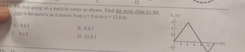 D.
1: The force acting on a particle varies as shown. Find the work done by the
force on the particle as it moves from x0 m tox-12.0 m.
A. 18.0 J
C. 9.0 J
B. 6.0 J
D. 21.0 J
F, (N)
4
9
810
(m)