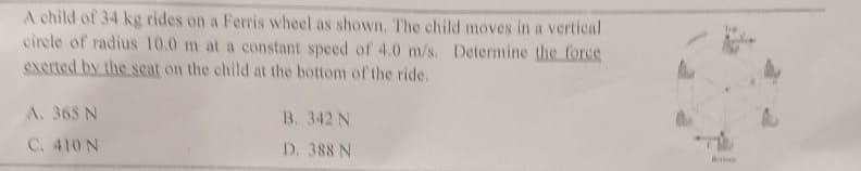 A child of 34 kg rides on a Ferris wheel as shown. The child moves in a vertical
circle of radius 10.0 m at a constant speed of 4.0 m/s. Determine the force
exerted by the seat on the child at the bottom of the ride.
A. 365 N
C. 410 N
B. 342 N
D. 388 N
M