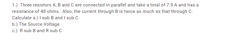 1.) Three resistors A, B and C are connected in parallel and take a total of 7.9 A and has a
resistance of 48 ohms. Also, the current through B is twice as much as that through C.
Calculate a.) I sub B and I sub C
b.) The Source Voltage
c.) R sub B and R sub C
