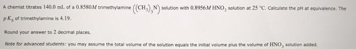 A chemist titrates 140.0 ml. of a 0.8580M trimethylamine ((CH,),N) solution with 0.8956M HNO, solution at 25 °C. Calculate the pH at equivalence. The
pk, of trimethylamine is 4.19.
Round your answer to 2 decimal places.
Note for advanced students: you may assume the total volume of the solution equals the initial volume plus the volume of HNO, solution added.
