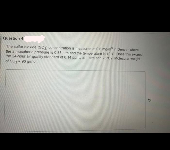 Question 4
The sulfur dioxide (SO2) concentration is measured at 0.6 mg/m in Denver where
the atmospheric pressure is 0.85 atm and the temperature is 10°C. Does this exceed
the 24-hour air quality standard of 0.14 ppm, at 1 atm and 25"C? Molecular weight
of SO2 = 96 g/mol.
%3D
