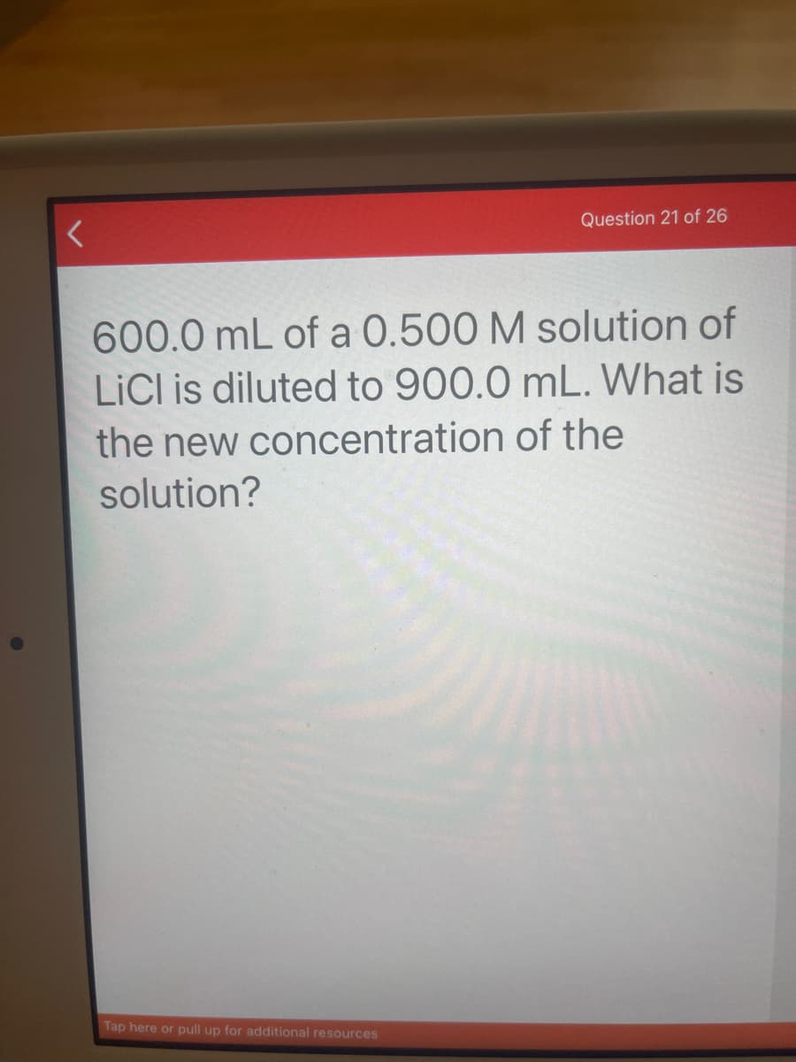 Question 21 of 26
600.0 mL of a 0.500 M solution of
LICI is diluted to 900.0 mL. What is
the new concentration of the
solution?
Tap here or pull up for additional resources
