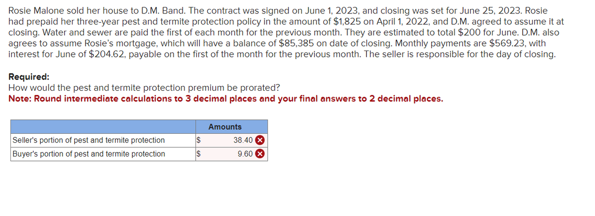 Rosie Malone sold her house to D.M. Band. The contract was signed on June 1, 2023, and closing was set for June 25, 2023. Rosie
had prepaid her three-year pest and termite protection policy in the amount of $1,825 on April 1, 2022, and D.M. agreed to assume it at
closing. Water and sewer are paid the first of each month for the previous month. They are estimated to total $200 for June. D.M. also
agrees to assume Rosie's mortgage, which will have a balance of $85,385 on date of closing. Monthly payments are $569.23, with
interest for June of $204.62, payable on the first of the month for the previous month. The seller is responsible for the day of closing.
Required:
How would the pest and termite protection premium be prorated?
Note: Round intermediate calculations to 3 decimal places and your final answers to 2 decimal places.
Seller's portion of pest and termite protection
Buyer's portion of pest and termite protection
$
$
Amounts
38.40
9.60