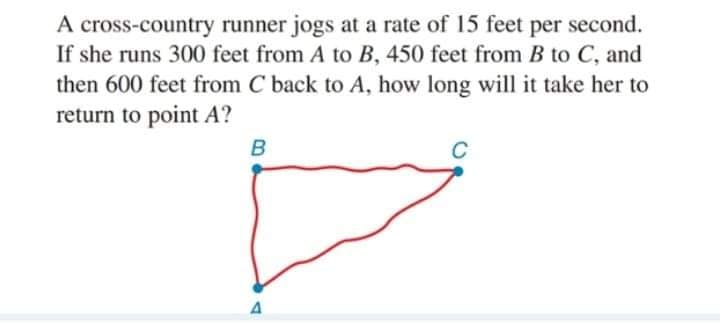 A cross-country runner jogs at a rate of 15 feet per second.
If she runs 300 feet from A to B, 450 feet from B to C, and
then 600 feet from C back to A, how long will it take her to
return to point A?
A
