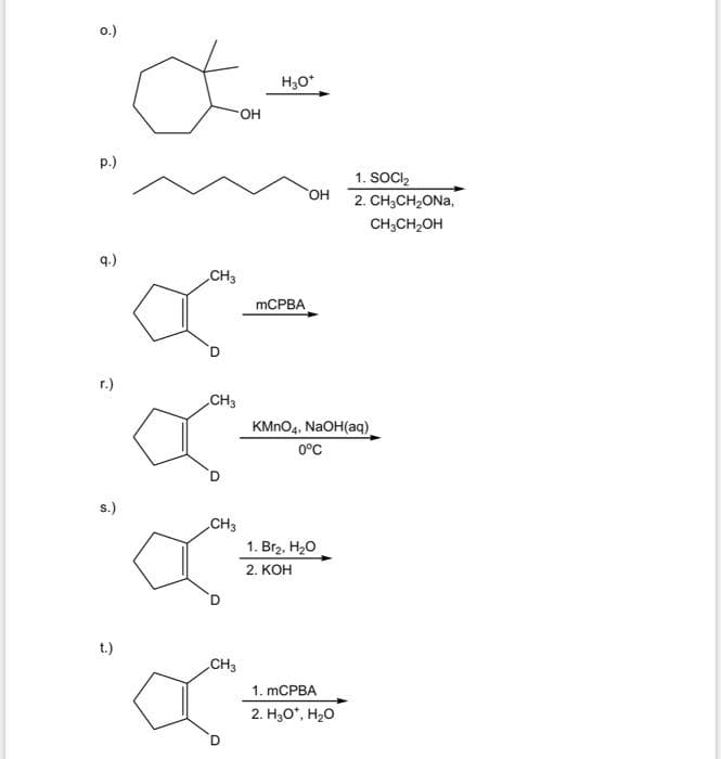 o.)
H30*
OH
p.)
1. SOCI,
OH
2. CH,CH,ONa,
CH,CH,OH
q.)
CH3
MCPBA
D.
r.)
CH3
KMNO4, NaOH(aq).
0°C
s.)
CH3
1. Br2, H20
2. КОН
t.)
CH3
1. mCPBA
2. H30*, H20
