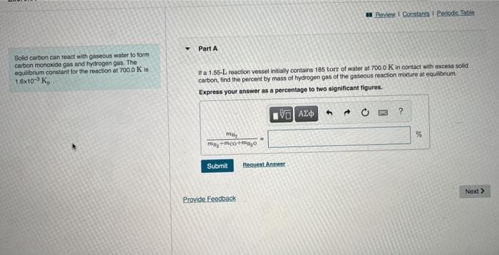 Review I Constants I Periodis Table
Part A
Solid carbon can react with gaseous water to form
carbon monoxide gas and hydrogen gas. The
equibrium constant for the reaction at 700.0 K is
1.6x10 K,
If a 1.55-L reaction vessel initially contains 185 torr of water at 700.0 K in contact with excess solid
carbon, find the percent by mass of hydrogen gas of the gaseous reaction mixture at equilibrium
Express your answer as a percentage to two significant figures.
mmoo+m0
Submit
Bequest Answer
Provide Feedback
Next >
