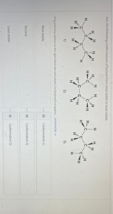 Sort the following conformations of butane from most stable to least stable,
HH
H.
H
H.
C.
H
H.
H
H.
H.
H.
1)
2)
3)
Drag and drop options on the right-hand side and submit. For keyboard navigation. SHOW MORE
Most stable
Conformation 1)
Second
Conformation 3)
Least stable
Conformation 2)
