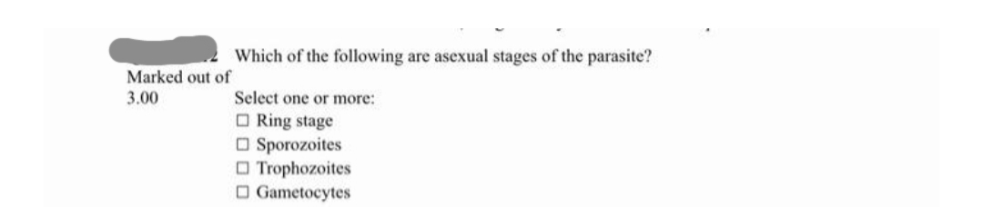 Which of the following are asexual stages of the parasite?
Marked out of
3.00
Select one or more:
O Ring stage
O Sporozoites
O Trophozoites
O Gametocytes
