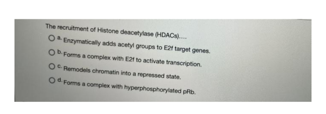 The recruitment of Histone deacetylase (HDACS)....
a.
Enzymatically adds acetyl groups to E2f target genes.
b.
Forms a complex with E2f to activate transcription.
OC. Remodels chromatin into a repressed state.
Od.
Forms a complex with hyperphosphorylated pRb.
