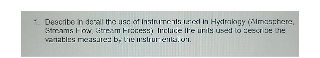 1. Describe in detail the use of instruments used in Hydrology (Atmosphere,
Streams Flow, Stream Process). Include the units used to describe the
variables measured by the instrumentation.
