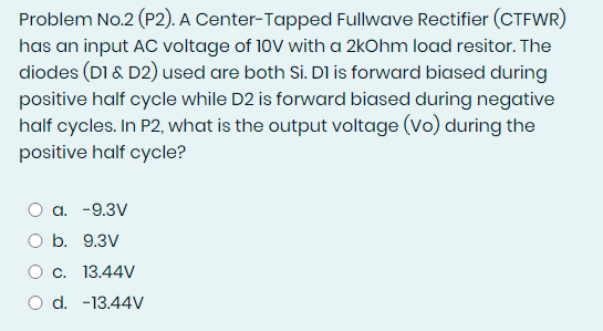 Problem No.2 (P2). A Center-Tapped Fullwave Rectifier (CTFWR)
has an input AC voltage of 10V with a 2kOhm load resitor. The
diodes (DI & D2) used are both Si. DI is forward biased during
positive half cycle while D2 is forward biased during negative
half cycles. In P2, what is the output voltage (Vo) during the
positive half cycle?
a. -9.3V
O b. 9.3V
O c. 13.44V
O d. -13.44V
