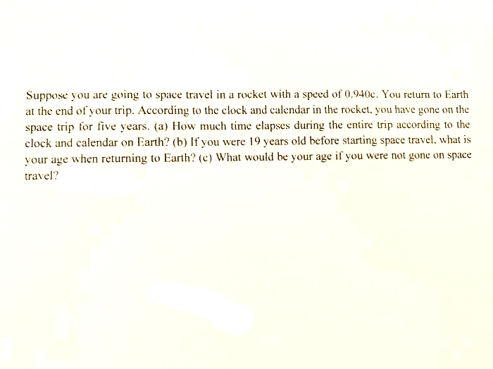 Suppose you are going to space travel in a rocket with a speed of 0.940c. You return to Earth
at the end of your trip. According to the elock and calendar in the rocket, you have gone on the
space trip for five years. (a) How much time elapses during the entire trip according to the
clock and calendar on Earth? (b) If you were 19 years old before starting space travel, what is
your age when returning to Earth? (c) What would be your age if you were not gone on space
travel?
