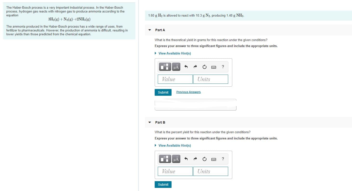 The Haber-Bosch process is a very important industrial process. In the Haber-Bosch
process, hydrogen gas reacts with nitrogen gas to produce ammonia according to the
equation
1.60 g H2 is allowed to react with 10.3 g N2, producing 1.48 g NH3.
3H2(g) + N2(g)2NH3(g)
The ammonia produced in the Haber-Bosch process has a wide range of uses, from
fertilizer to pharmaceuticals. However, the production of ammonia is difficult, resulting in
lower yields than those predicted from the chemical equation.
Part A
What is the theoretical yield in grams for this reaction under the given conditions?
Express your answer to three significant figures and include the appropriate units.
• View Available Hint(s)
HA
Value
Units
Submit
Previous Answers
Part B
What is the percent yield for this reaction under the given conditions?
Express your answer to three significant figures and include the appropriate units.
• View Available Hint(s)
Value
Units
Submit
