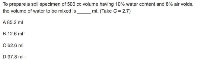 To prepare a soil specimen of 500 cc volume having 10% water content and 8% air voids,
the volume of water to be mixed is_ml. (Take G = 2.7)
A 85.2 ml
B 12.6 ml
C 62.6 ml
D 97.8 ml