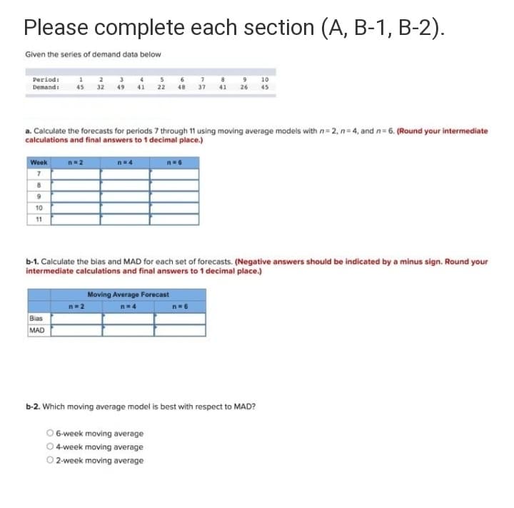 Please complete each section (A, B-1, B-2).
Given the series of demand data below
Period:
Demandi
45 32
26
45
a. Calculate the forecasts for periods 7 through 11 using moving average models with n= 2, n= 4, and n= 6. (Round your intermediate
calculations and final answers to 1 decimal place.)
Week
n= 2
n=4
10
11
b-1. Calculate the bias and MAD for each set of forecasts. (Negative answers should be indicated by a minus sign. Round your
intermediate calculations and final answers to 1 decimal place.)
Moving Average Forecast
n=2
n=4
n= 6
Bias
MAD
b-2. Which moving average model is best with respect to MAD?
O 6-week moving average
O 4 week moving average
O 2-week moving average
