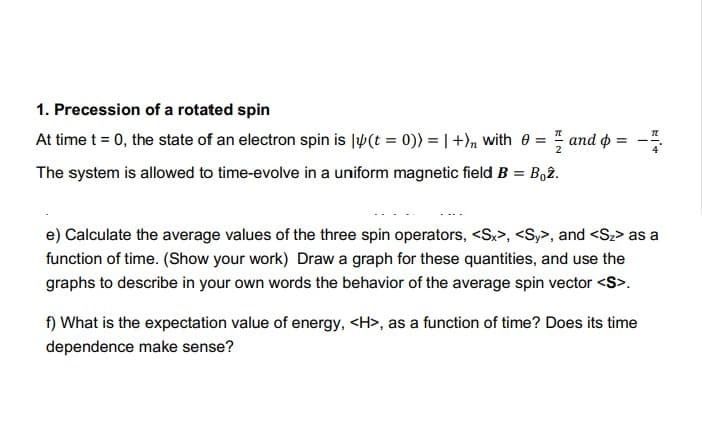 1. Precession of a rotated spin
At time t = 0, the state of an electron spin is l(t = 0)) = | +)n with 0 = and o =
The system is allowed to time-evolve in a uniform magnetic field B = Bo2.
e) Calculate the average values of the three spin operators, <Sx>, <Sy>, and <Sz> as a
function of time. (Show your work) Draw a graph for these quantities, and use the
graphs to describe in your own words the behavior of the average spin vector <S>.
f) What is the expectation value of energy, <H>, as a function of time? Does its time
dependence make sense?
