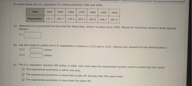 The table shows the U.S. population Pin millions between 1940 and 2000.
Year
1940
1950
1960
1970
1980
1990
2000
Population
179.3 203.3 226.5 248.7
131.7
150.7
281.4
(a) Determine an exponential function that fits these data, where t is years since 1940. (Round all numerical values to three decimal
places.)
(b) Use this model to predict the U.S. population in millions in 2025 and in 2040. (Round your answers to one decimal place.)
2025
million
2040
million
(c) The U.S. population reached 300 million
2006, How close does the exponential function come to predicting that value?
O The exponential prediction is within one year.
O The exponential prediction is more than a year off, but less than five years away.
OThe exponential prediction is more than five years off.
