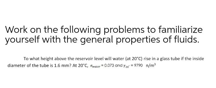 Work on the following problems to familiarize
yourself with the general properties of fluids.
To what height above the reservoir level will water (at 20°C) rise in a glass tube if the inside
diameter of the tube is 1.6 mm? At 20°C, owater = 0.073 and y20' = 9790 n/m
