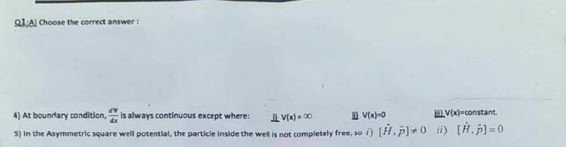 Q1:A) Choose the correct answer:
4) At boundary condition, is always continuous except where:
A V(x) = 00
D V(x)-0
Vx)=constant.
5) In the Asymmetric square well potential, the particie inside the well is not completely free, so i) [H, p]+0 i) [H.p]=0
