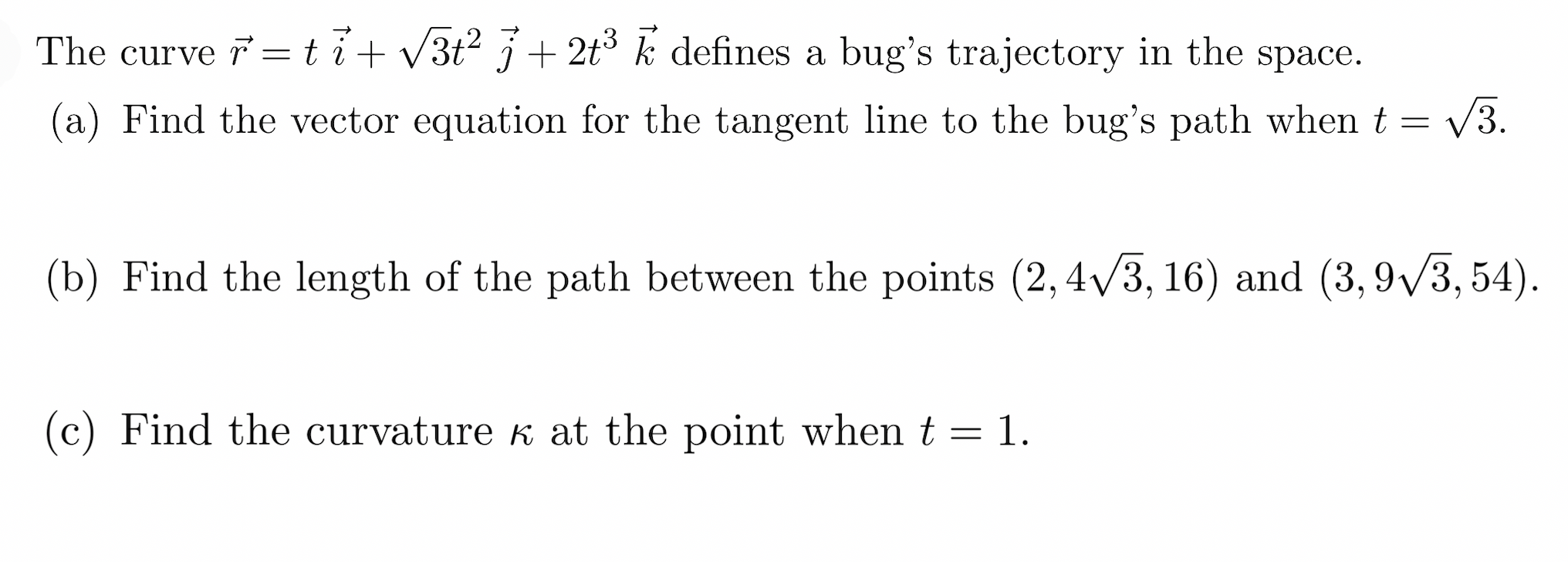 The curve =ti+V3t² j + 2t% k defines a bug's trajectory in the space.
(a) Find the vector equation for the tangent line to the bug's path when t =
V3.
(b) Find the length of the path between the points (2,4/3, 16) and (3, 9/3, 54).
(c) Find the curvature k at the point when t = 1.
